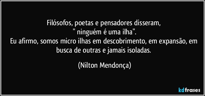 Filósofos, poetas e pensadores disseram, 
" ninguém é uma ilha".
Eu afirmo, somos micro ilhas em descobrimento, em expansão, em busca de outras e jamais isoladas. (Nilton Mendonça)