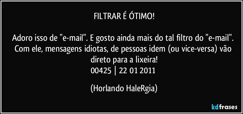 FILTRAR É ÓTIMO!

Adoro isso de "e-mail". E gosto ainda mais do tal filtro do "e-mail". Com ele, mensagens idiotas, de pessoas idem (ou vice-versa) vão direto para a lixeira!
00425 | 22/01/2011 (Horlando HaleRgia)