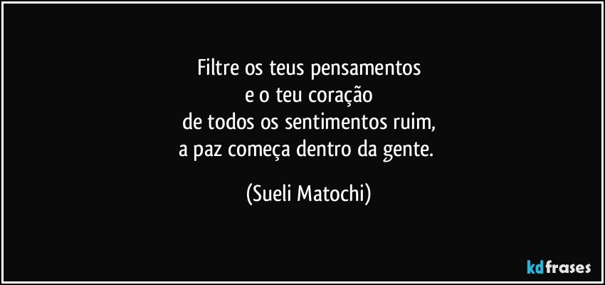 Filtre os teus pensamentos
e o teu coração
de todos os sentimentos ruim,
a paz começa dentro da gente. (Sueli Matochi)