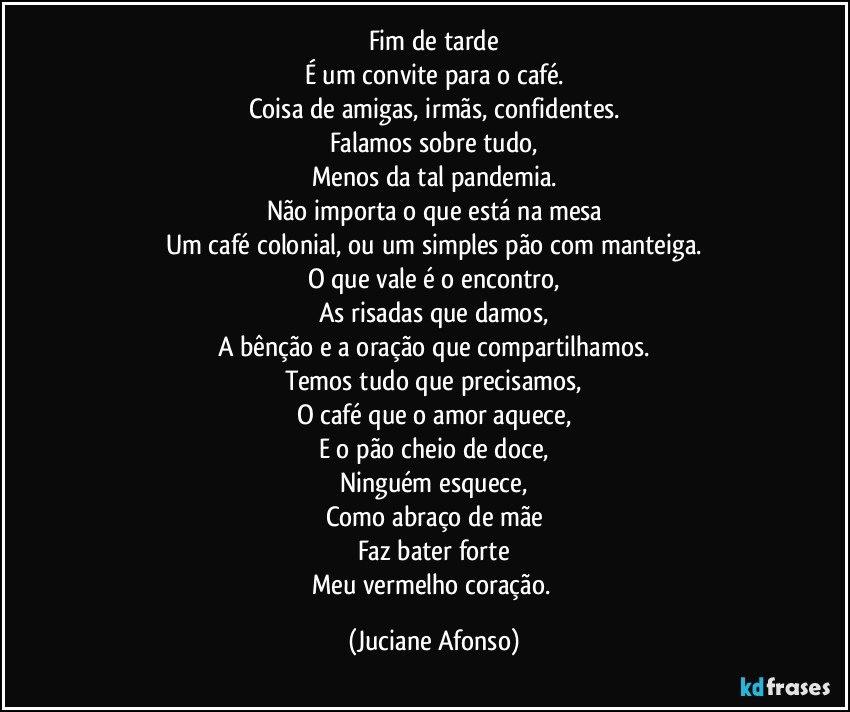 Fim de tarde
É um convite para o café.
Coisa de amigas, irmãs, confidentes.
Falamos sobre tudo,
Menos da tal pandemia.
Não importa o que está na mesa
Um café colonial, ou um simples pão com manteiga.
O que vale é o encontro,
As risadas que damos,
A bênção e a oração que compartilhamos.
Temos tudo que precisamos,
O café que o amor aquece,
E o pão cheio de doce,
Ninguém esquece,
Como abraço de mãe
Faz bater forte
Meu vermelho coração. (Juciane Afonso)