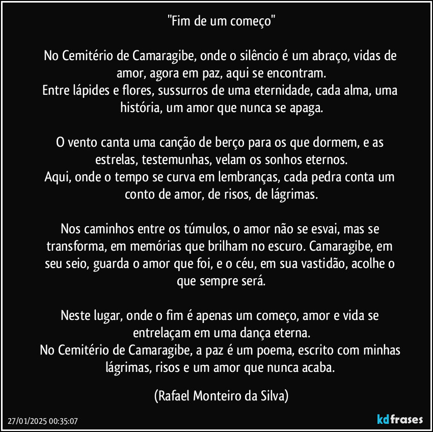 "Fim de um começo"

No Cemitério de Camaragibe, onde o silêncio é um abraço, vidas de amor, agora em paz, aqui se encontram.
Entre lápides e flores, sussurros de uma eternidade, cada alma, uma história, um amor que nunca se apaga.

O vento canta uma canção de berço para os que dormem, e as estrelas, testemunhas, velam os sonhos eternos.
Aqui, onde o tempo se curva em lembranças, cada pedra conta um conto de amor, de risos, de lágrimas.

Nos caminhos entre os túmulos, o amor não se esvai, mas se transforma, em memórias que brilham no escuro. Camaragibe, em seu seio, guarda o amor que foi, e o céu, em sua vastidão, acolhe o que sempre será.

Neste lugar, onde o fim é apenas um começo, amor e vida se entrelaçam em uma dança eterna.
No Cemitério de Camaragibe, a paz é um poema, escrito com minhas lágrimas, risos e um amor que nunca acaba. (Rafael Monteiro da Silva)