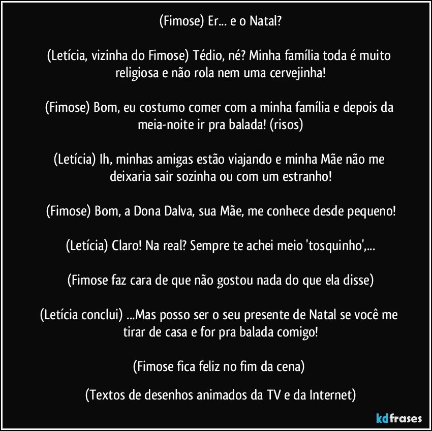 (Fimose) Er... e o Natal?
 
(Letícia, vizinha do Fimose) Tédio, né? Minha família toda é muito religiosa e não rola nem uma cervejinha!

(Fimose) Bom, eu costumo comer com a minha família e depois da meia-noite ir pra balada! (risos)

(Letícia) Ih, minhas amigas estão viajando e minha Mãe não me deixaria sair sozinha ou com um estranho!

(Fimose) Bom, a Dona Dalva, sua Mãe, me conhece desde pequeno!

(Letícia) Claro! Na real? Sempre te achei meio 'tosquinho',...

(Fimose faz cara de que não gostou nada do que ela disse)

(Letícia conclui) ...Mas posso ser o seu presente de Natal se você me tirar de casa e for pra balada comigo!

(Fimose fica feliz no fim da cena) (Textos de desenhos animados da TV e da Internet)