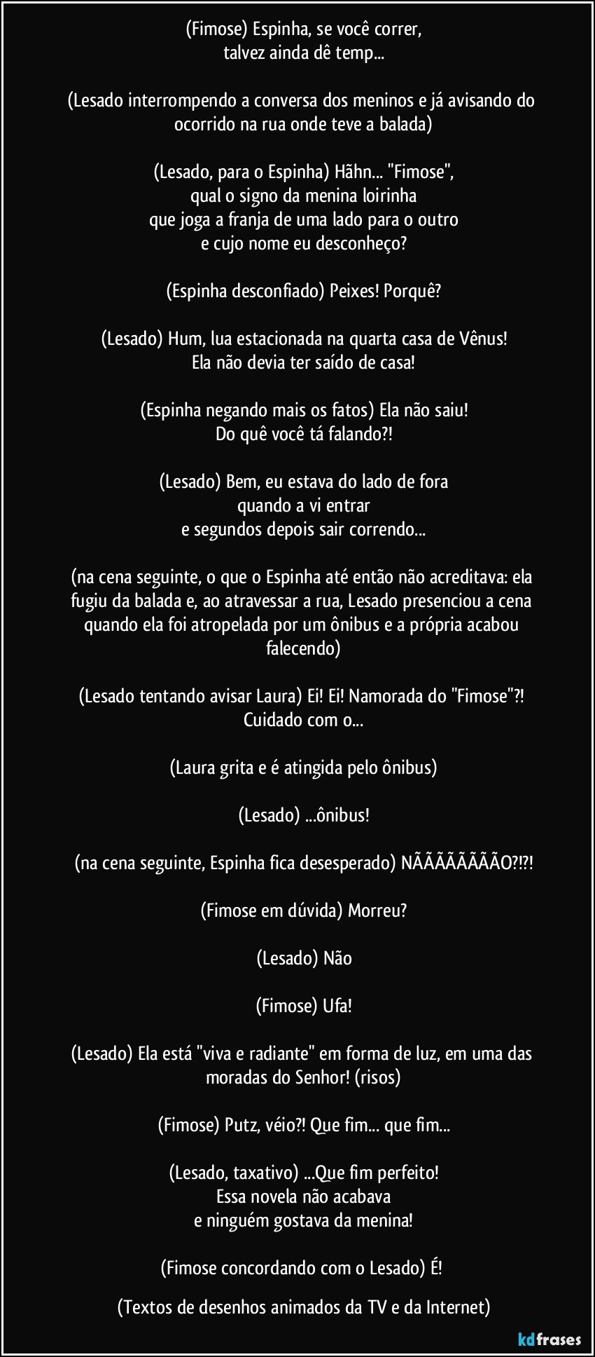 (Fimose) Espinha, se você correr,
talvez ainda dê temp...

(Lesado interrompendo a conversa dos meninos e já avisando do ocorrido na rua onde teve a balada)

(Lesado, para o Espinha) Hãhn... "Fimose",
qual o signo da menina loirinha
que joga a franja de uma lado para o outro
e cujo nome eu desconheço?

(Espinha desconfiado) Peixes! Porquê?

(Lesado) Hum, lua estacionada na quarta casa de Vênus!
Ela não devia ter saído de casa!

(Espinha negando mais os fatos) Ela não saiu!
Do quê você tá falando?!

(Lesado) Bem, eu estava do lado de fora
quando a vi entrar
e segundos depois sair correndo...

(na cena seguinte, o que o Espinha até então não acreditava: ela fugiu da balada e, ao atravessar a rua, Lesado presenciou a cena quando ela foi atropelada por um ônibus e a própria acabou falecendo)

(Lesado tentando avisar Laura) Ei! Ei! Namorada do "Fimose"?! Cuidado com o...

(Laura grita e é atingida pelo ônibus)

(Lesado) ...ônibus!

(na cena seguinte, Espinha fica desesperado) NÃÃÃÃÃÃÃÃO?!?!

(Fimose em dúvida) Morreu?

(Lesado) Não

(Fimose) Ufa!

(Lesado) Ela está "viva e radiante" em forma de luz, em uma das moradas do Senhor! (risos)

(Fimose) Putz, véio?! Que fim... que fim...

(Lesado, taxativo) ...Que fim perfeito!
Essa novela não acabava
e ninguém gostava da menina!

(Fimose concordando com o Lesado) É! (Textos de desenhos animados da TV e da Internet)