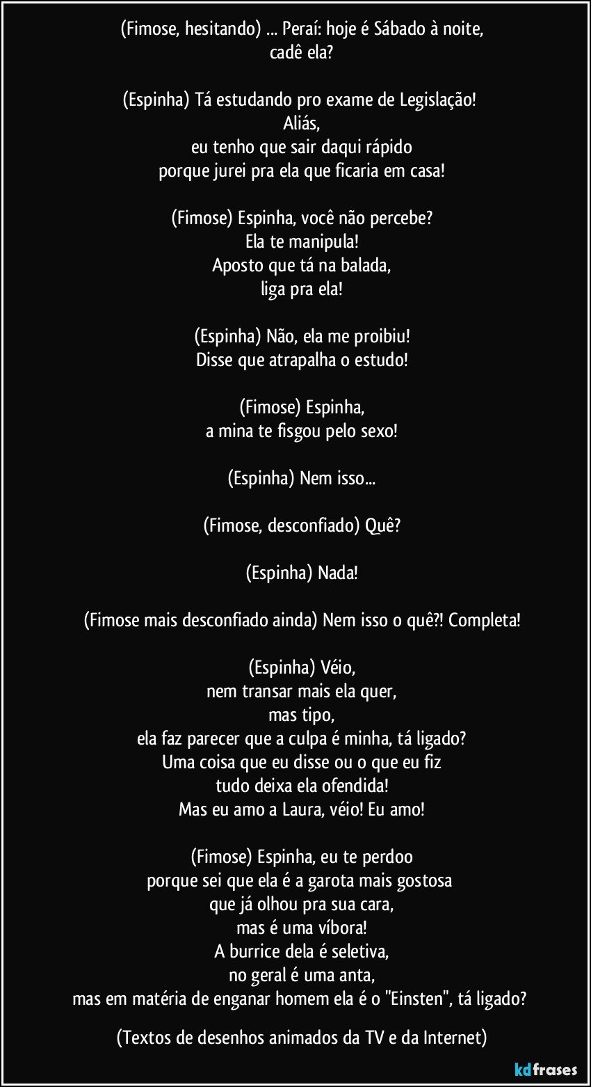 (Fimose, hesitando) ... Peraí: hoje é Sábado à noite,
cadê ela?

(Espinha) Tá estudando pro exame de Legislação! 
Aliás,
eu tenho que sair daqui rápido
porque jurei pra ela que ficaria em casa!

(Fimose) Espinha, você não percebe?
Ela te manipula!
Aposto que tá na balada,
liga pra ela!

(Espinha) Não, ela me proibiu!
Disse que atrapalha o estudo!

(Fimose) Espinha,
a mina te fisgou pelo sexo!

(Espinha) Nem isso...

(Fimose, desconfiado) Quê?

(Espinha) Nada!

(Fimose mais desconfiado ainda) Nem isso o quê?! Completa!

(Espinha) Véio,
nem transar mais ela quer,
mas tipo,
ela faz parecer que a culpa é minha, tá ligado?
Uma coisa que eu disse ou o que eu fiz
tudo deixa ela ofendida!
Mas eu amo a Laura, véio! Eu amo!

(Fimose) Espinha, eu te perdoo
porque sei que ela é a garota mais gostosa 
que já olhou pra sua cara,
mas é uma víbora!
A burrice dela é seletiva,
no geral é uma anta,
mas em matéria de enganar homem ela é o "Einsten", tá ligado? (Textos de desenhos animados da TV e da Internet)