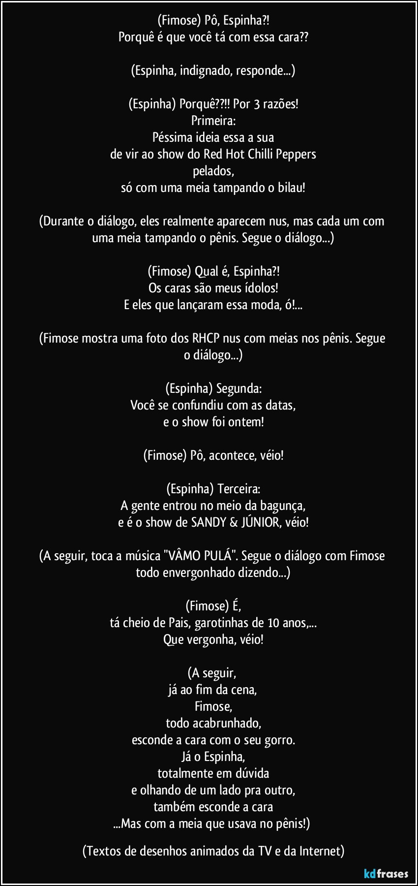 (Fimose) Pô, Espinha?!
Porquê é que você tá com essa cara??

(Espinha, indignado, responde...)

(Espinha) Porquê??!! Por 3 razões!
Primeira:
Péssima ideia essa a sua
de vir ao show do Red Hot Chilli Peppers
pelados,
só com uma meia tampando o bilau!

(Durante o diálogo, eles realmente aparecem nus, mas cada um com uma meia tampando o pênis. Segue o diálogo...)

(Fimose) Qual é, Espinha?!
Os caras são meus ídolos!
E eles que lançaram essa moda, ó!...

(Fimose mostra uma foto dos RHCP nus com meias nos pênis. Segue o diálogo...)

(Espinha) Segunda:
Você se confundiu com as datas,
e o show foi ontem!

(Fimose) Pô, acontece, véio!

(Espinha) Terceira:
A gente entrou no meio da bagunça,
e é o show de SANDY & JÚNIOR, véio!

(A seguir, toca a música "VÂMO PULÁ". Segue o diálogo com Fimose todo envergonhado dizendo...)

(Fimose) É,
tá cheio de Pais, garotinhas de 10 anos,...
Que vergonha, véio!

(A seguir, 
já ao fim da cena,
Fimose,
todo acabrunhado,
esconde a cara com o seu gorro.
Já o Espinha,
totalmente em dúvida
e olhando de um lado pra outro,
também esconde a cara
...Mas com a meia que usava no pênis!) (Textos de desenhos animados da TV e da Internet)