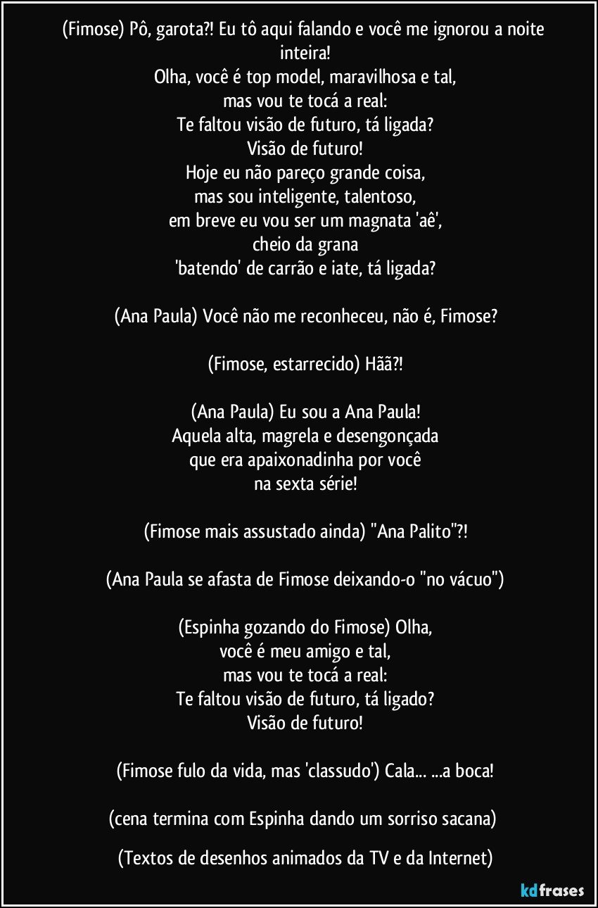 (Fimose) Pô, garota?! Eu tô aqui falando e você me ignorou a noite inteira!
Olha, você é top model, maravilhosa e tal,
mas vou te tocá a real:
Te faltou visão de futuro, tá ligada?
Visão de futuro!
Hoje eu não pareço grande coisa,
mas sou inteligente, talentoso,
em breve eu vou ser um magnata 'aê',
cheio da grana
'batendo' de carrão e iate, tá ligada?

(Ana Paula) Você não me reconheceu, não é, Fimose?

(Fimose, estarrecido) Hãã?!

(Ana Paula) Eu sou a Ana Paula!
Aquela alta, magrela e desengonçada
que era apaixonadinha por você
na sexta série!

(Fimose mais assustado ainda) "Ana Palito"?!

(Ana Paula se afasta de Fimose deixando-o "no vácuo")

(Espinha gozando do Fimose) Olha,
você é meu amigo e tal,
mas vou te tocá a real:
Te faltou visão de futuro, tá ligado?
Visão de futuro!

(Fimose fulo da vida, mas 'classudo') Cala... ...a boca!

(cena termina com Espinha dando um sorriso sacana) (Textos de desenhos animados da TV e da Internet)