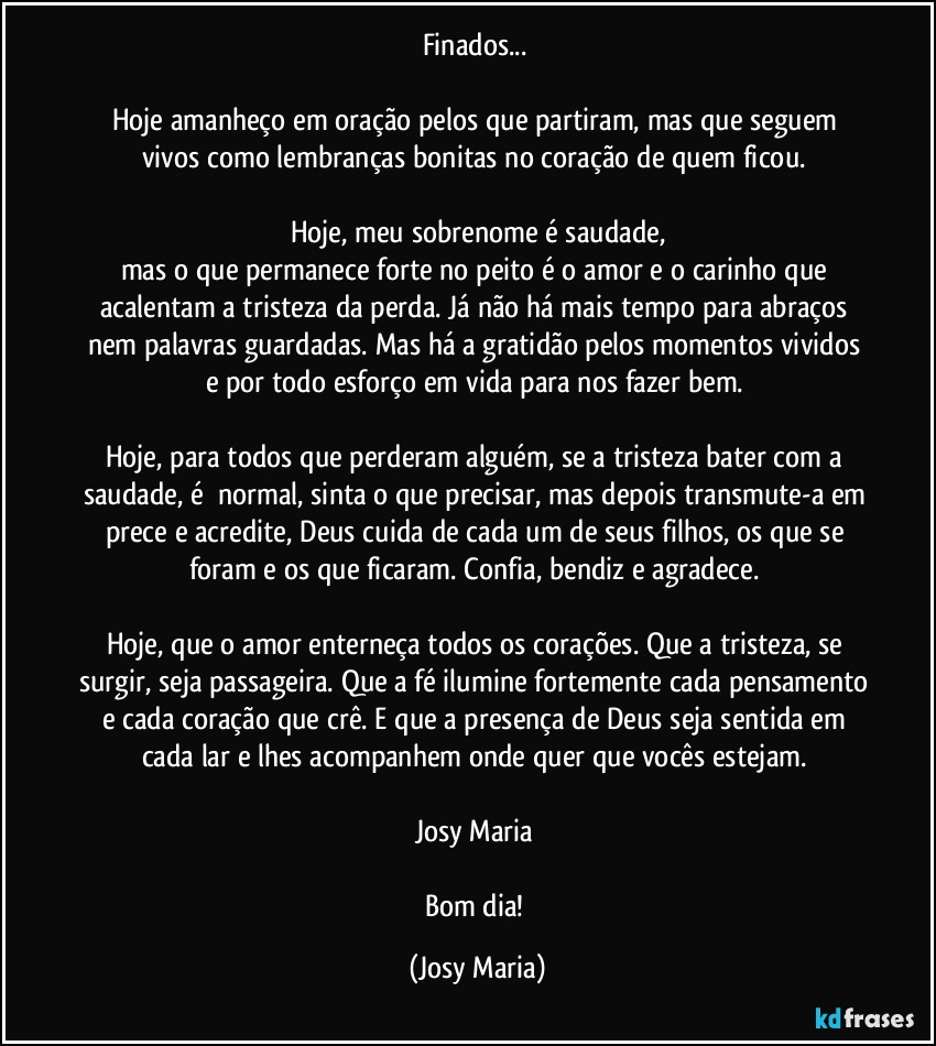 Finados... 

Hoje amanheço em oração pelos que partiram, mas que seguem vivos como lembranças bonitas no coração de quem ficou. 

Hoje, meu sobrenome é saudade,
mas o que permanece forte no peito é o amor e o carinho que acalentam a tristeza da perda. Já não há mais tempo para abraços nem palavras guardadas. Mas há a gratidão pelos momentos vividos e por todo esforço em vida para nos fazer bem. 

Hoje, para todos que perderam alguém, se a tristeza bater com a saudade, é  normal, sinta o que precisar, mas depois transmute-a em prece e acredite, Deus cuida de cada um de seus filhos, os que se foram e os que ficaram. Confia, bendiz e agradece. 

Hoje, que o amor enterneça todos os corações. Que a tristeza, se surgir, seja passageira. Que a fé ilumine fortemente cada pensamento e cada coração que crê. E que a presença de Deus seja sentida em cada lar e lhes acompanhem onde quer que vocês estejam. 

Josy Maria 

Bom dia! (Josy Maria)