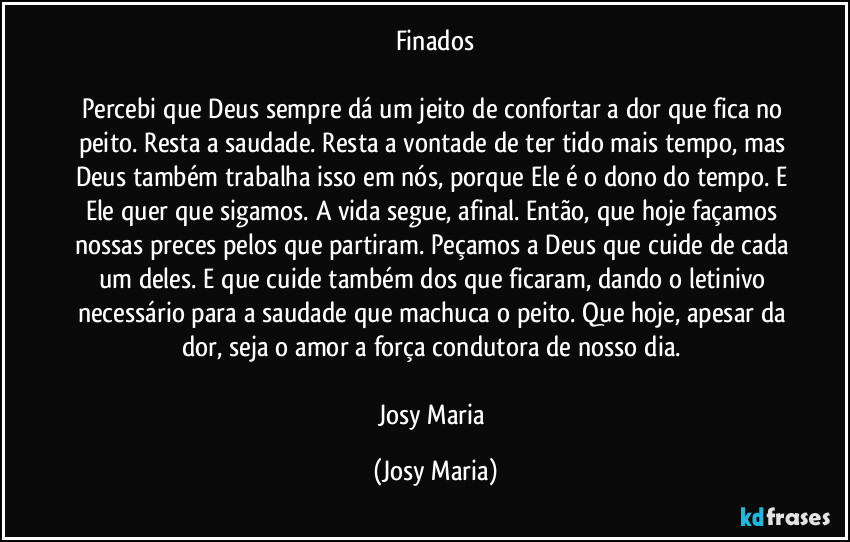 Finados

Percebi que Deus sempre dá um jeito de confortar a dor que fica no peito. Resta a saudade. Resta a vontade de ter tido  mais tempo, mas Deus também trabalha isso em nós, porque Ele é o dono do tempo. E Ele quer que sigamos. A vida segue, afinal. Então, que hoje façamos nossas preces pelos que partiram. Peçamos a Deus que cuide de cada um deles. E que cuide também dos que ficaram, dando o letinivo necessário para a saudade que machuca o peito. Que hoje, apesar da dor, seja o amor a força condutora de nosso dia. 

Josy Maria (Josy Maria)