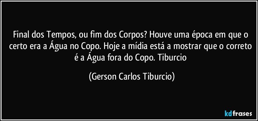 Final dos Tempos, ou fim dos Corpos? Houve uma época em que o certo era a Água no Copo. Hoje a mídia está a mostrar que o correto é a Água fora do Copo. Tiburcio (Gerson Carlos Tiburcio)