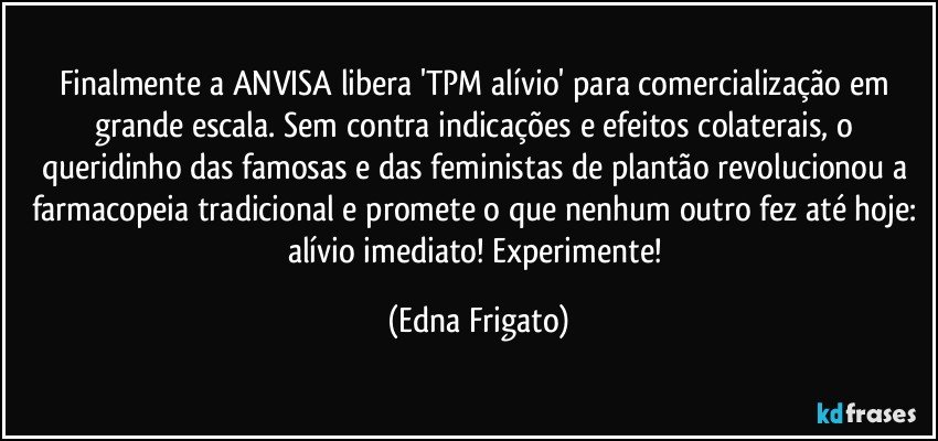 Finalmente a ANVISA libera 'TPM alívio' para comercialização em grande escala. Sem contra indicações e efeitos colaterais, o  queridinho das famosas e das feministas de plantão  revolucionou a farmacopeia tradicional e promete o que nenhum outro fez até hoje: alívio imediato! Experimente! (Edna Frigato)