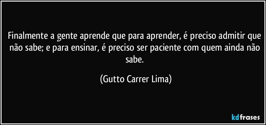 Finalmente a gente aprende que para aprender, é preciso admitir que não sabe; e para ensinar, é preciso ser paciente com quem ainda não sabe. (Gutto Carrer Lima)