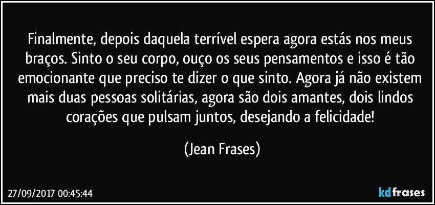 Finalmente, depois daquela terrível espera agora estás nos meus braços. Sinto o seu corpo, ouço os seus pensamentos e isso é tão emocionante que preciso te dizer o que sinto. Agora já não existem mais duas pessoas solitárias, agora são dois amantes, dois lindos corações que pulsam juntos, desejando a felicidade! (Jean Frases)