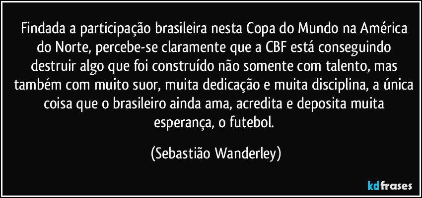Findada a participação brasileira nesta Copa do Mundo na América do Norte, percebe-se claramente que a CBF está conseguindo destruir algo que foi construído não somente com talento, mas também com muito suor, muita dedicação e muita disciplina, a única coisa que o brasileiro ainda ama, acredita e deposita muita esperança, o futebol. (Sebastião Wanderley)