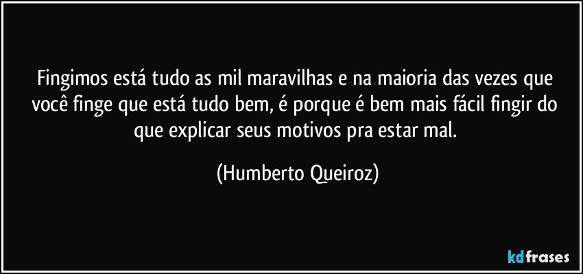 Fingimos está tudo as mil maravilhas e na maioria das vezes que você finge que está tudo bem, é porque é bem mais fácil fingir do que explicar seus motivos pra estar mal. (Humberto Queiroz)