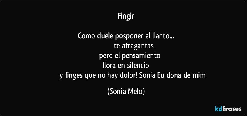 Fingir

Como duele posponer el llanto...
                                   te atragantas 
                pero el pensamiento
llora en silencio
                             y finges que no hay dolor!  Sonia Eu dona de mim (Sonia Melo)