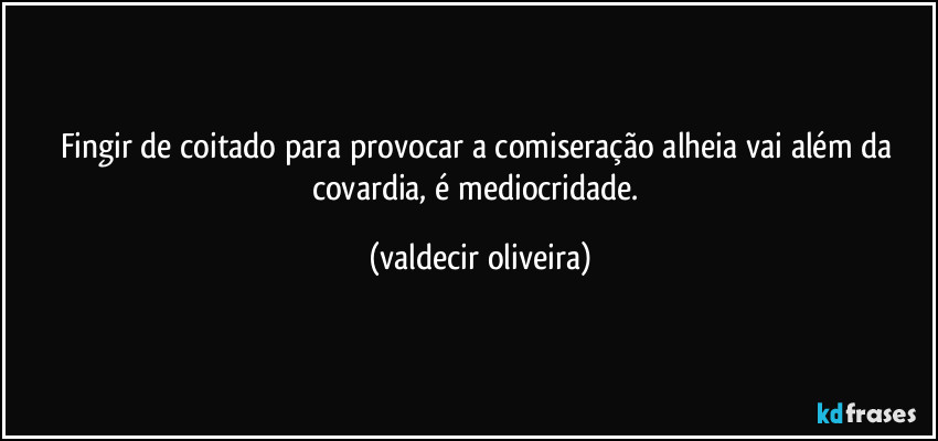 Fingir de coitado para provocar a comiseração alheia vai além da covardia, é mediocridade. (valdecir oliveira)