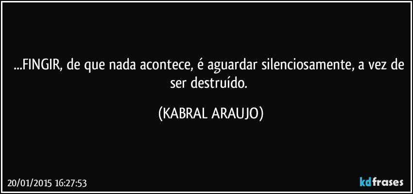 ...FINGIR, de que nada acontece, é aguardar silenciosamente, a vez de ser destruído. (KABRAL ARAUJO)