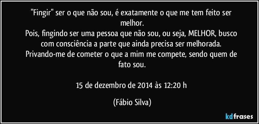 "Fingir" ser o que não sou, é exatamente o que me tem feito ser melhor.
Pois, fingindo ser uma pessoa que não sou, ou seja, MELHOR, busco com consciência a parte que ainda precisa ser melhorada. Privando-me de cometer o que a mim me compete, sendo quem de fato sou.

15 de dezembro de 2014 às 12:20 h (Fábio Silva)