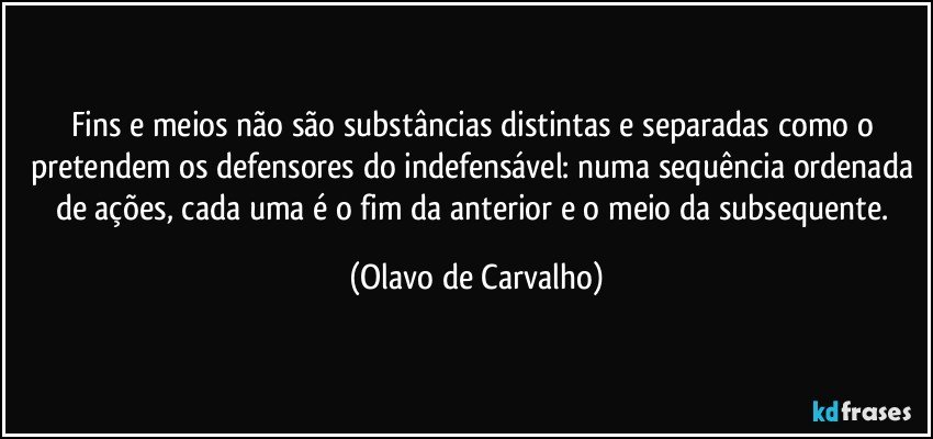 Fins e meios não são substâncias distintas e separadas como o pretendem os defensores do indefensável: numa sequência ordenada de ações, cada uma é o fim da anterior e o meio da subsequente. (Olavo de Carvalho)