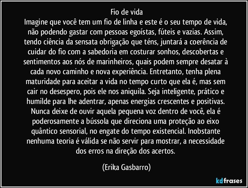 Fio de vida
Imagine que você tem um fio de linha e este é o seu tempo de vida, não podendo gastar com pessoas egoístas, fúteis e vazias. Assim, tendo ciência da sensata obrigação que téns, juntará a coerência de cuidar do fio com a sabedoria em costurar sonhos, descobertas e sentimentos aos nós de marinheiros, quais podem sempre desatar à cada novo caminho e nova experiência. Entretanto, tenha plena maturidade para aceitar a vida no tempo curto que ela é, mas sem cair no desespero, pois ele nos aniquila. Seja inteligente, prático e humilde para lhe adentrar, apenas energias crescentes e positivas. Nunca deixe de ouvir aquela pequena voz dentro de você, ela é poderosamente a bússola que direciona uma proteção ao eixo quântico sensorial, no engate do tempo existencial. Inobstante nenhuma teoria é válida se não servir para mostrar, a necessidade dos erros na direção dos acertos. (Erika Gasbarro)