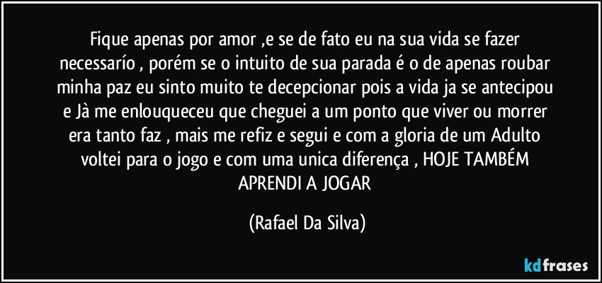 Fique apenas por amor ,e se  de fato eu na sua vida se fazer necessarío , porém se o intuito de sua parada é o de apenas roubar minha paz  eu sinto muito te decepcionar pois  a vida ja se antecipou e Jà me enlouqueceu que cheguei a um ponto que viver ou morrer era  tanto faz , mais me refiz e segui e com a gloria de um Adulto voltei para o jogo e com uma unica diferença , HOJE TAMBÉM APRENDI A JOGAR (Rafael Da Silva)