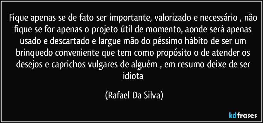 Fique apenas se de fato ser importante, valorizado e necessário , não fique se for apenas o projeto útil de momento, aonde será apenas usado e descartado e largue mão do péssimo hábito de ser um brinquedo conveniente que tem como propósito o de atender os desejos e caprichos vulgares de alguém , em resumo deixe de ser  idiota (Rafael Da Silva)