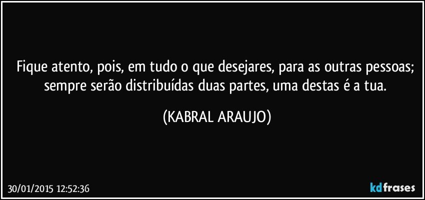 Fique atento, pois, em tudo o que desejares, para as outras pessoas; sempre serão distribuídas duas partes,  uma destas é a tua. (KABRAL ARAUJO)