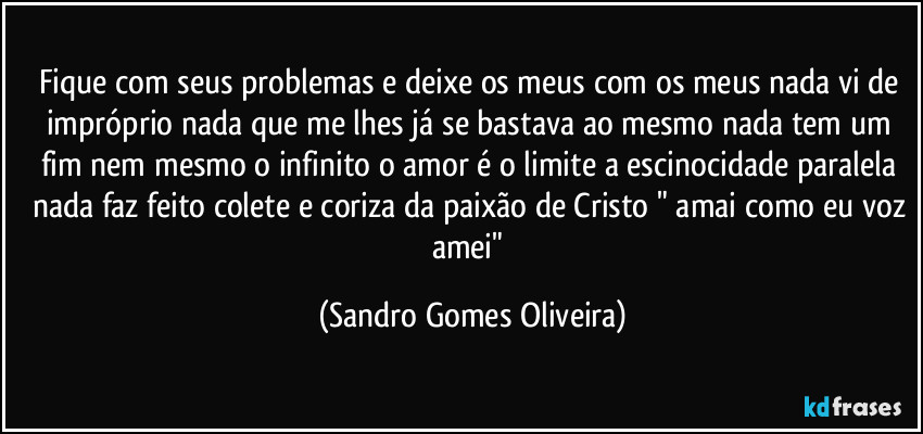 Fique com seus problemas e deixe os meus com os meus nada vi de impróprio nada que me lhes já se bastava ao mesmo nada tem um fim nem mesmo o infinito o amor é o limite a escinocidade paralela nada faz feito colete e coriza da paixão de Cristo " amai como eu voz amei" (Sandro Gomes Oliveira)