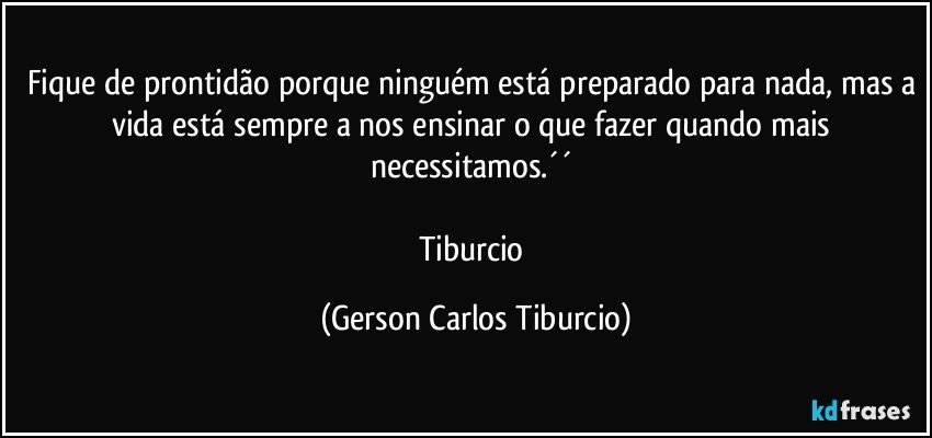 Fique de prontidão porque ninguém está preparado para nada, mas a vida está sempre a nos ensinar o que fazer quando mais necessitamos.´´ 

Tiburcio (Gerson Carlos Tiburcio)