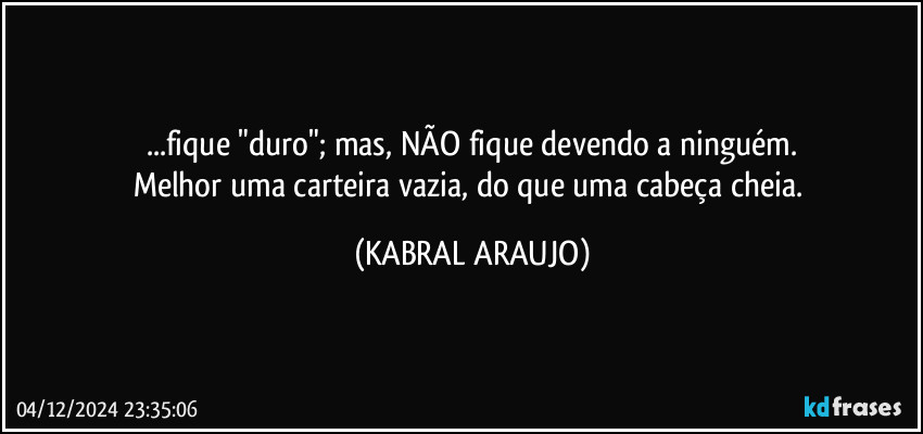 ...fique "duro"; mas, NÃO fique devendo a ninguém.
Melhor uma carteira vazia, do que uma cabeça cheia. (KABRAL ARAUJO)