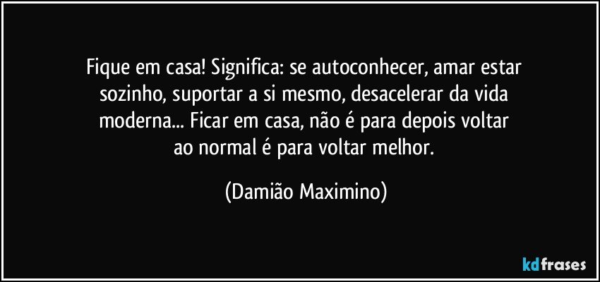 Fique em casa! Significa: se autoconhecer, amar estar 
sozinho, suportar a si mesmo, desacelerar da vida 
moderna... Ficar em casa, não é para depois voltar 
ao normal é para voltar melhor. (Damião Maximino)