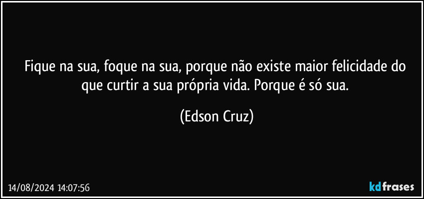 Fique na sua, foque na sua, porque não existe maior felicidade do que curtir a sua própria vida. Porque é só sua. (Edson Cruz)