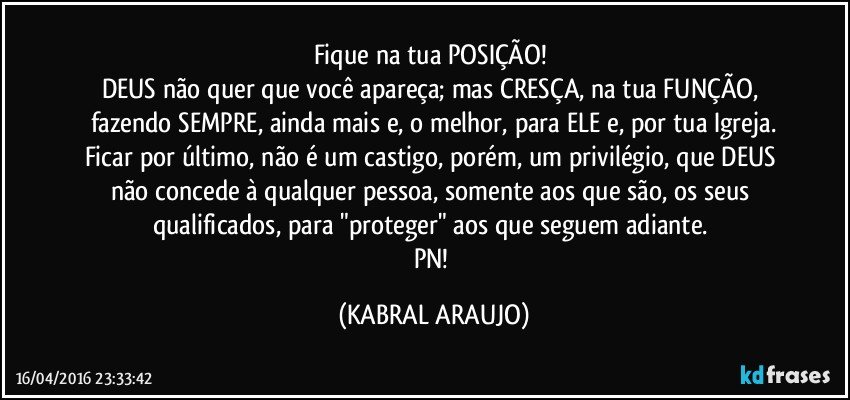 Fique na tua POSIÇÃO! 
DEUS não quer que você apareça; mas CRESÇA, na tua FUNÇÃO, fazendo SEMPRE, ainda mais e, o melhor, para ELE e, por tua Igreja.
Ficar por último, não é um castigo, porém, um privilégio, que DEUS não concede à qualquer pessoa, somente aos que são, os seus qualificados, para "proteger" aos que seguem adiante. 
PN! (KABRAL ARAUJO)