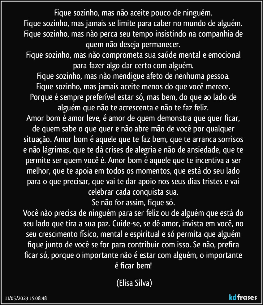 Fique sozinho, mas não aceite pouco de ninguém. 
Fique sozinho, mas jamais se limite para caber no mundo de alguém. 
Fique sozinho, mas não perca seu tempo insistindo na companhia de quem não deseja permanecer. 
Fique sozinho, mas não comprometa sua saúde mental e emocional para fazer algo dar certo com alguém. 
Fique sozinho, mas não mendigue afeto de nenhuma pessoa. 
Fique sozinho, mas jamais aceite menos do que você merece. 
Porque é sempre preferível estar só, mas bem, do que ao lado de alguém que não te acrescenta e não te faz feliz. 
Amor bom é amor leve, é amor de quem demonstra que quer ficar, de quem sabe o que quer e não abre mão de você por qualquer situação. Amor bom é aquele que te faz bem, que te arranca sorrisos e não lágrimas, que te dá crises de alegria e não de ansiedade, que te permite ser quem você é. Amor bom é aquele que te incentiva a ser melhor, que te apoia em todos os momentos, que está do seu lado para o que precisar, que vai te dar apoio nos seus dias tristes e vai celebrar cada conquista sua. 
Se não for assim, fique só. 
Você não precisa de ninguém para ser feliz ou de alguém que está do seu lado que tira a sua paz. Cuide-se, se dê amor, invista em você, no seu crescimento físico, mental e espiritual e só permita que alguém fique junto de você se for para contribuir com isso. Se não, prefira ficar só, porque o importante não é estar com alguém, o importante é ficar bem! (Elisa Silva)