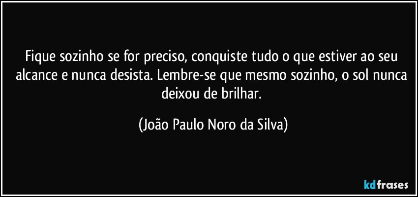 Fique sozinho se for preciso, conquiste tudo o que estiver ao seu alcance e nunca desista. Lembre-se que mesmo sozinho, o sol nunca deixou de brilhar. (João Paulo Noro da Silva)