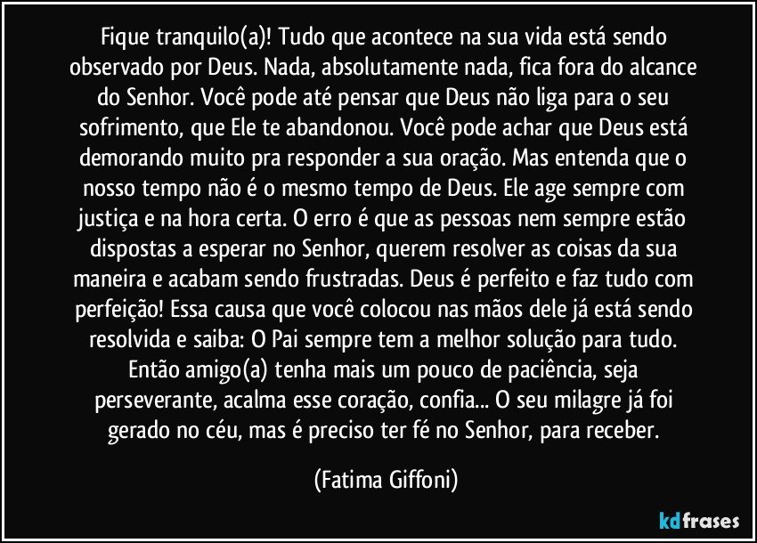 Fique tranquilo(a)! Tudo que acontece na sua vida está sendo observado por Deus. Nada, absolutamente nada, fica fora do alcance do Senhor. Você pode até pensar que Deus não liga para o seu sofrimento, que Ele te abandonou. Você pode achar que Deus está demorando muito pra responder a sua oração. Mas entenda que o nosso tempo não é o mesmo tempo de Deus. Ele age sempre com justiça e na hora certa. O erro é que as pessoas nem sempre estão dispostas a esperar no Senhor, querem resolver as coisas da sua maneira e acabam sendo frustradas. Deus é perfeito e faz tudo com perfeição! Essa causa que você colocou nas mãos dele já está sendo resolvida e saiba: O Pai sempre tem a melhor solução para tudo. Então amigo(a) tenha mais um pouco de paciência, seja perseverante, acalma esse coração, confia... O seu milagre já foi gerado no céu, mas é preciso ter fé no Senhor, para receber. (Fatima Giffoni)