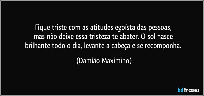 Fique triste com as atitudes egoísta das pessoas, 
mas não deixe essa tristeza te abater. O sol nasce 
brilhante todo o dia, levante a cabeça e se recomponha. (Damião Maximino)