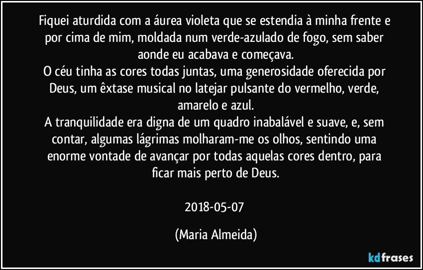 Fiquei aturdida com a áurea violeta que se estendia à minha frente e por cima de mim, moldada num verde-azulado de fogo, sem saber aonde eu acabava e começava.
O céu tinha as cores todas juntas, uma generosidade oferecida por Deus, um êxtase musical no latejar pulsante do vermelho, verde, amarelo e azul.
A tranquilidade era digna de um quadro inabalável e suave, e, sem contar, algumas lágrimas molharam-me os olhos, sentindo uma enorme vontade de avançar por todas aquelas cores dentro, para ficar mais perto de Deus.

2018-05-07 (Maria Almeida)