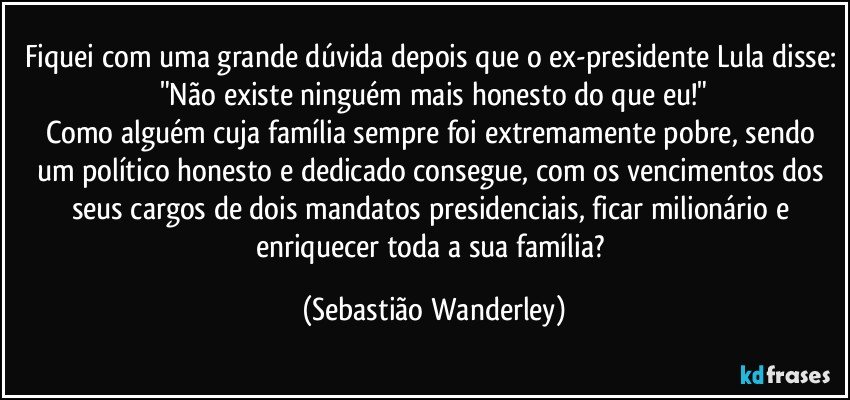 Fiquei com uma grande dúvida depois que o ex-presidente Lula disse: "Não existe ninguém mais honesto do que eu!"
Como alguém cuja família sempre foi extremamente pobre, sendo um político honesto e dedicado consegue, com os vencimentos dos seus cargos de dois mandatos presidenciais, ficar milionário e enriquecer toda a sua família? (Sebastião Wanderley)