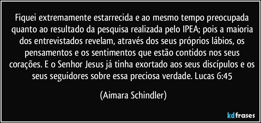 Fiquei extremamente estarrecida e ao mesmo tempo preocupada quanto ao resultado da pesquisa realizada pelo IPEA; pois a maioria dos entrevistados revelam, através dos seus próprios lábios, os pensamentos e os sentimentos que estão contidos nos seus corações. E o Senhor Jesus já tinha exortado aos seus discípulos  e os seus seguidores sobre essa preciosa verdade. Lucas 6:45 (Aimara Schindler)