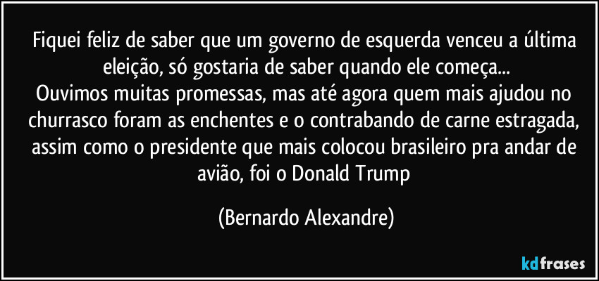 Fiquei feliz de saber que um governo de esquerda venceu a última eleição, só gostaria de saber quando ele começa...
Ouvimos muitas promessas, mas até agora quem mais ajudou no churrasco foram as enchentes e o contrabando de carne estragada, assim como o presidente que mais colocou brasileiro pra andar de avião, foi o Donald Trump (Bernardo Alexandre)