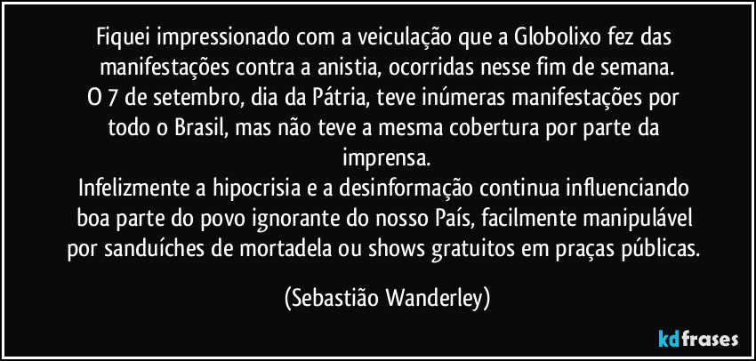 Fiquei impressionado com a veiculação que a Globolixo fez das manifestações contra a anistia, ocorridas nesse fim de semana.
O 7 de setembro, dia da Pátria, teve inúmeras manifestações por todo o Brasil, mas não teve a mesma cobertura por parte da imprensa.
Infelizmente a hipocrisia e a desinformação continua influenciando boa parte do povo ignorante do nosso País, facilmente manipulável por sanduíches de mortadela ou shows gratuitos em praças públicas. (Sebastião Wanderley)