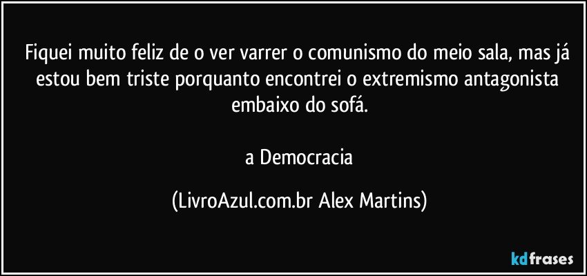 Fiquei muito feliz de o ver varrer o comunismo do meio sala, mas já estou bem triste porquanto encontrei o extremismo antagonista embaixo do sofá.

// a Democracia (LivroAzul.com.br Alex Martins)