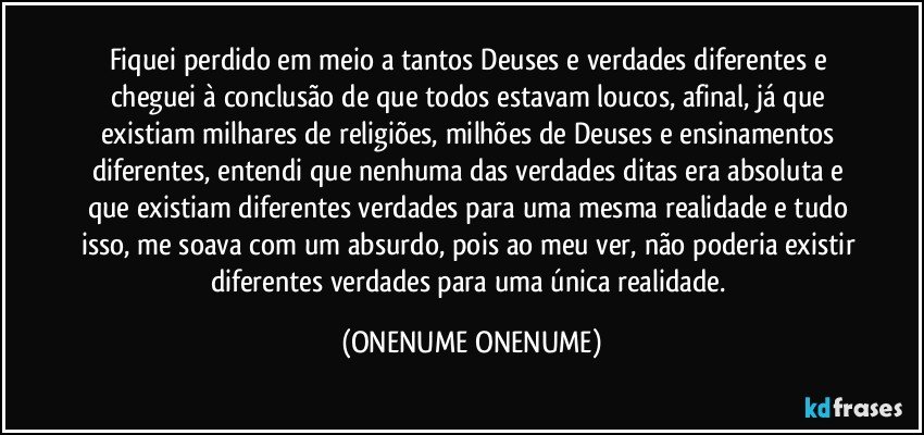 Fiquei perdido em meio a tantos Deuses e verdades diferentes e cheguei à conclusão de que todos estavam loucos, afinal, já que existiam milhares de religiões, milhões de Deuses e ensinamentos diferentes, entendi que nenhuma das verdades ditas era absoluta e que existiam diferentes verdades para uma mesma realidade e tudo isso, me soava com um absurdo, pois ao meu ver, não poderia existir diferentes verdades para uma única realidade. (ONENUME ONENUME)