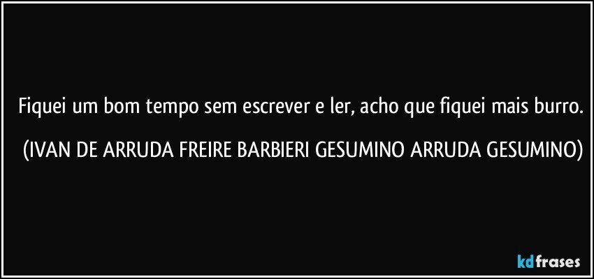 Fiquei um bom tempo sem escrever e ler, acho que fiquei mais burro. (IVAN DE ARRUDA FREIRE BARBIERI GESUMINO ARRUDA GESUMINO)