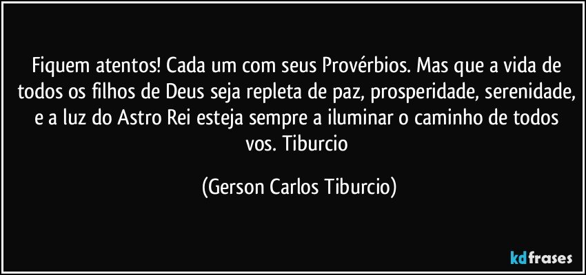 Fiquem atentos! Cada um com seus Provérbios. Mas que a vida de todos os filhos de Deus seja repleta de paz, prosperidade, serenidade, e a luz do Astro Rei esteja sempre a iluminar o caminho de todos vos.  Tiburcio (Gerson Carlos Tiburcio)