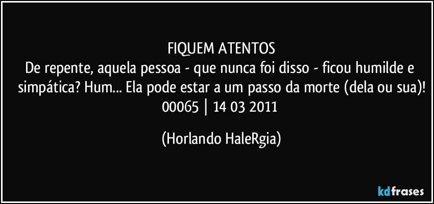 FIQUEM ATENTOS
De repente, aquela pessoa - que nunca foi disso - ficou humilde e simpática? Hum... Ela pode estar a um passo da morte (dela ou sua)!
00065 | 14/03/2011 (Horlando HaleRgia)