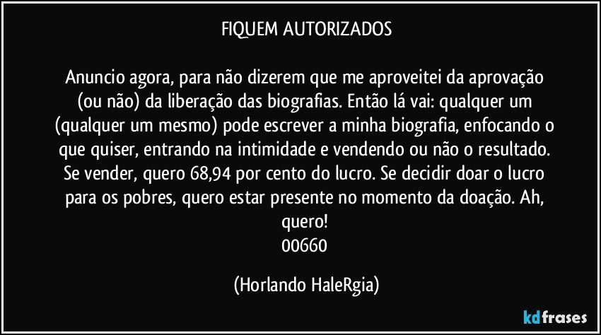 FIQUEM AUTORIZADOS

Anuncio agora, para não dizerem que me aproveitei da aprovação (ou não) da liberação das biografias. Então lá vai: qualquer um (qualquer um mesmo) pode escrever a minha biografia, enfocando o que quiser, entrando na intimidade e vendendo ou não o resultado. Se vender, quero 68,94 por cento do lucro. Se decidir doar o lucro para os pobres, quero estar presente no momento da doação. Ah, quero! 
00660 (Horlando HaleRgia)