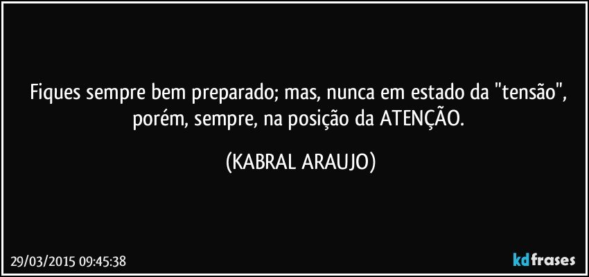 Fiques sempre bem preparado; mas, nunca em estado da "tensão", porém, sempre, na posição da ATENÇÃO. (KABRAL ARAUJO)