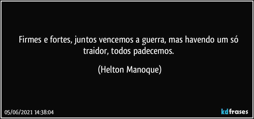 Firmes e fortes, juntos vencemos a guerra, mas havendo um só traidor, todos padecemos. (Helton Manoque)